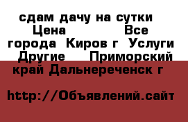 сдам дачу на сутки › Цена ­ 10 000 - Все города, Киров г. Услуги » Другие   . Приморский край,Дальнереченск г.